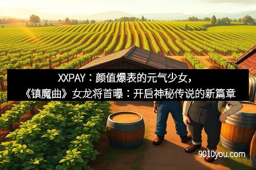 XXPAY：颜值爆表的元气少女，《镇魔曲》女龙将首曝：开启神秘传说的新篇章